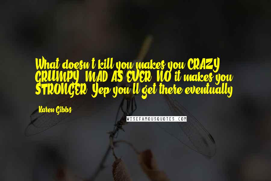 Karen Gibbs Quotes: What doesn't kill you makes you CRAZY, GRUMPY, MAD AS EVER? NO it makes you STRONGER! Yep,you'll get there eventually!