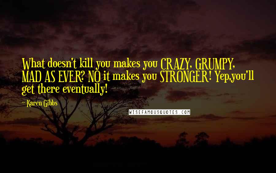 Karen Gibbs Quotes: What doesn't kill you makes you CRAZY, GRUMPY, MAD AS EVER? NO it makes you STRONGER! Yep,you'll get there eventually!