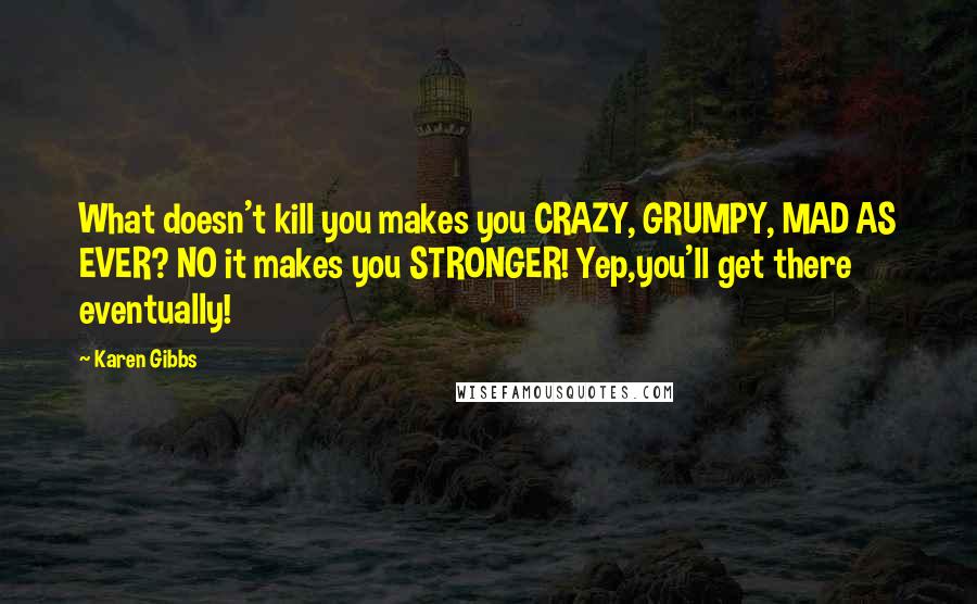 Karen Gibbs Quotes: What doesn't kill you makes you CRAZY, GRUMPY, MAD AS EVER? NO it makes you STRONGER! Yep,you'll get there eventually!