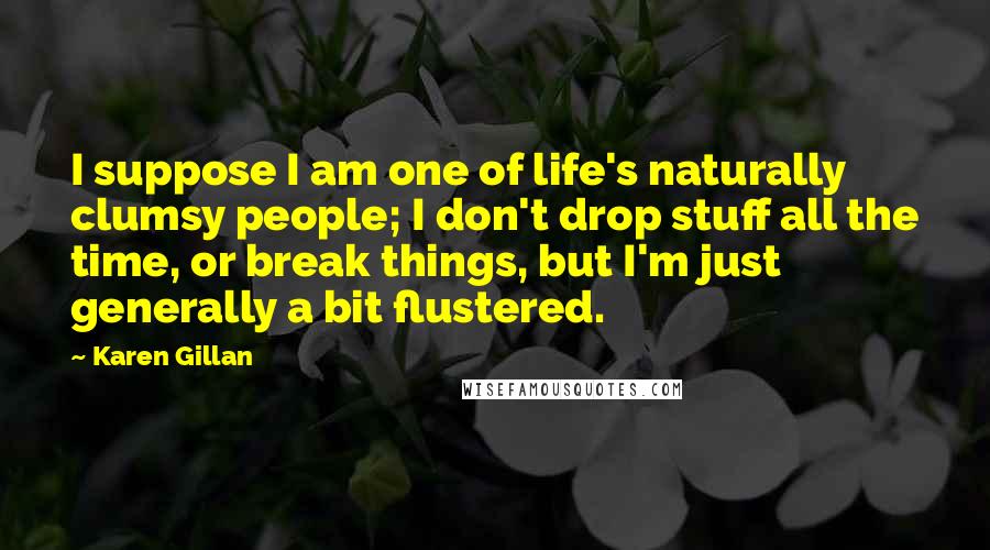 Karen Gillan Quotes: I suppose I am one of life's naturally clumsy people; I don't drop stuff all the time, or break things, but I'm just generally a bit flustered.