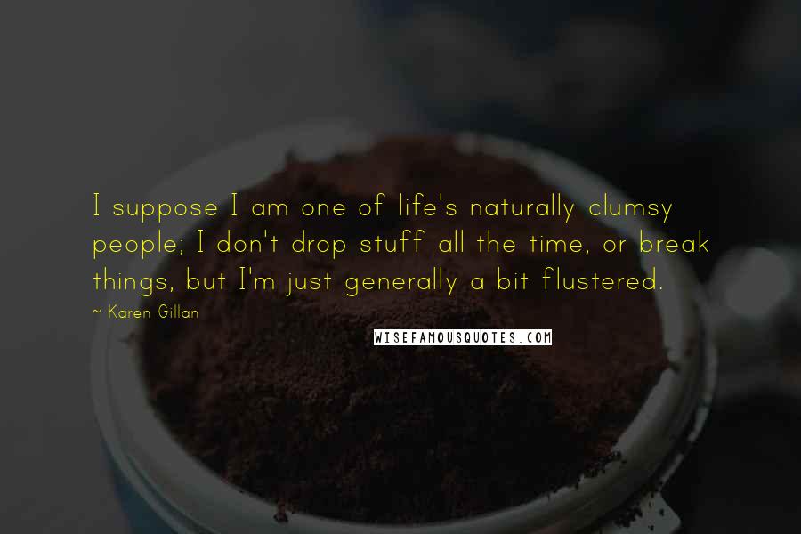 Karen Gillan Quotes: I suppose I am one of life's naturally clumsy people; I don't drop stuff all the time, or break things, but I'm just generally a bit flustered.