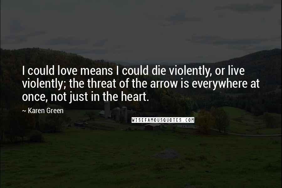 Karen Green Quotes: I could love means I could die violently, or live violently; the threat of the arrow is everywhere at once, not just in the heart.