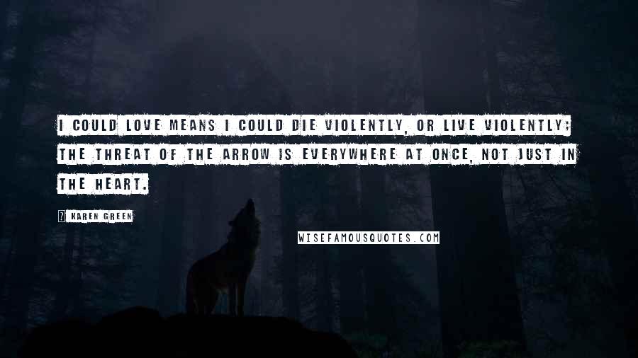 Karen Green Quotes: I could love means I could die violently, or live violently; the threat of the arrow is everywhere at once, not just in the heart.