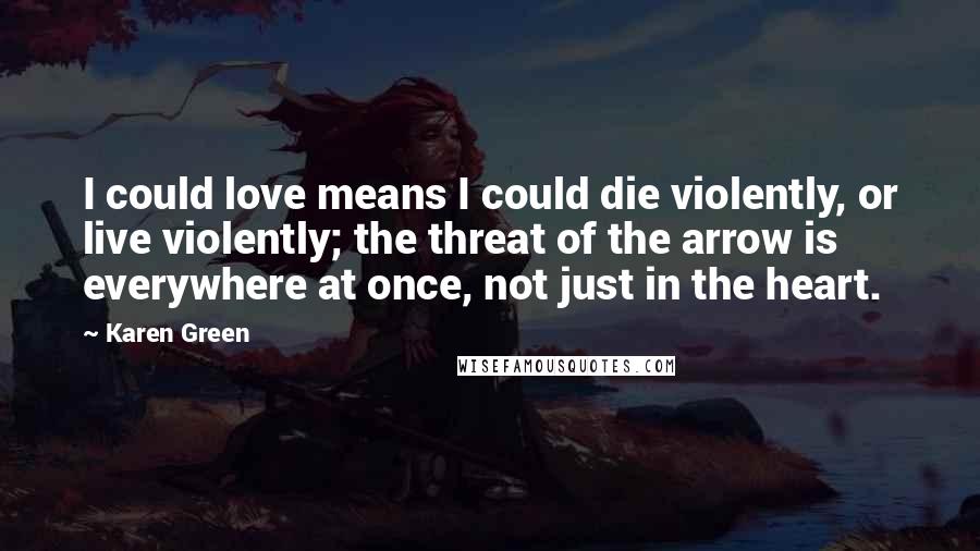 Karen Green Quotes: I could love means I could die violently, or live violently; the threat of the arrow is everywhere at once, not just in the heart.