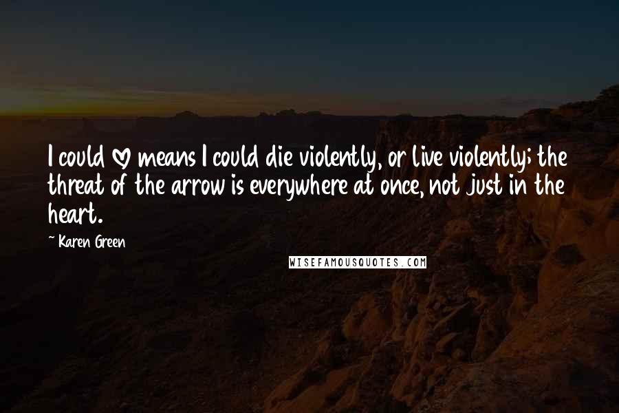 Karen Green Quotes: I could love means I could die violently, or live violently; the threat of the arrow is everywhere at once, not just in the heart.