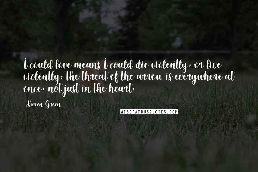 Karen Green Quotes: I could love means I could die violently, or live violently; the threat of the arrow is everywhere at once, not just in the heart.