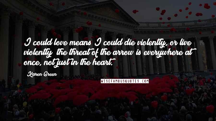 Karen Green Quotes: I could love means I could die violently, or live violently; the threat of the arrow is everywhere at once, not just in the heart.