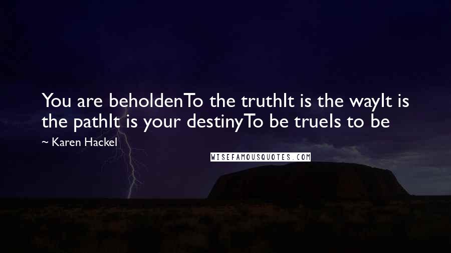 Karen Hackel Quotes: You are beholdenTo the truthIt is the wayIt is the pathIt is your destinyTo be trueIs to be