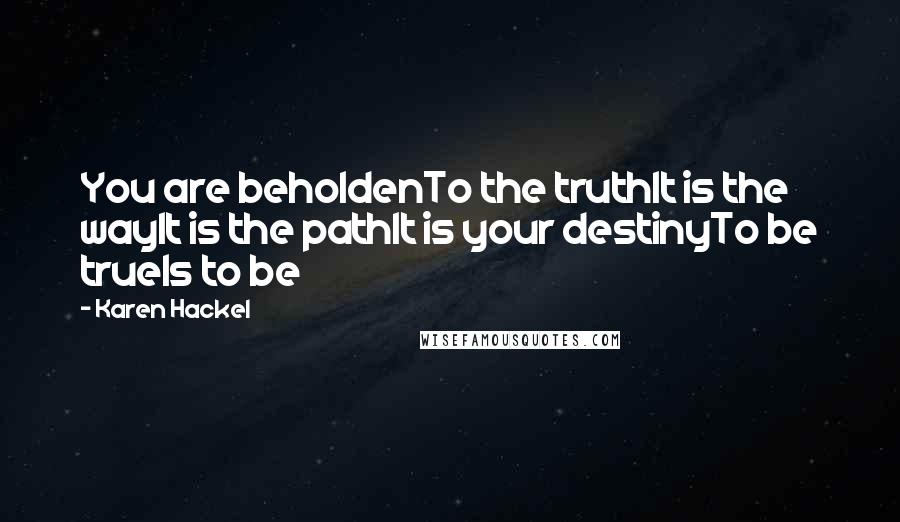 Karen Hackel Quotes: You are beholdenTo the truthIt is the wayIt is the pathIt is your destinyTo be trueIs to be