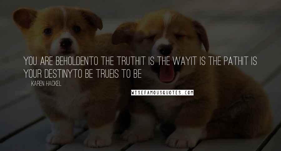 Karen Hackel Quotes: You are beholdenTo the truthIt is the wayIt is the pathIt is your destinyTo be trueIs to be
