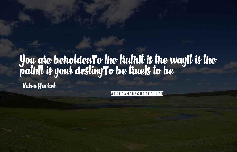 Karen Hackel Quotes: You are beholdenTo the truthIt is the wayIt is the pathIt is your destinyTo be trueIs to be