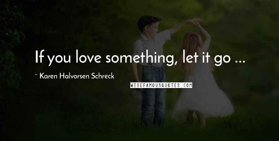 Karen Halvorsen Schreck Quotes: If you love something, let it go ...