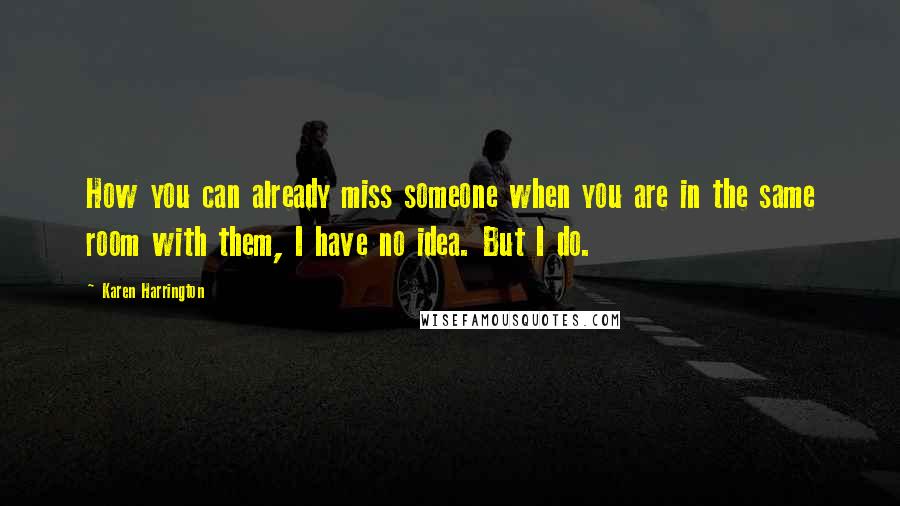 Karen Harrington Quotes: How you can already miss someone when you are in the same room with them, I have no idea. But I do.