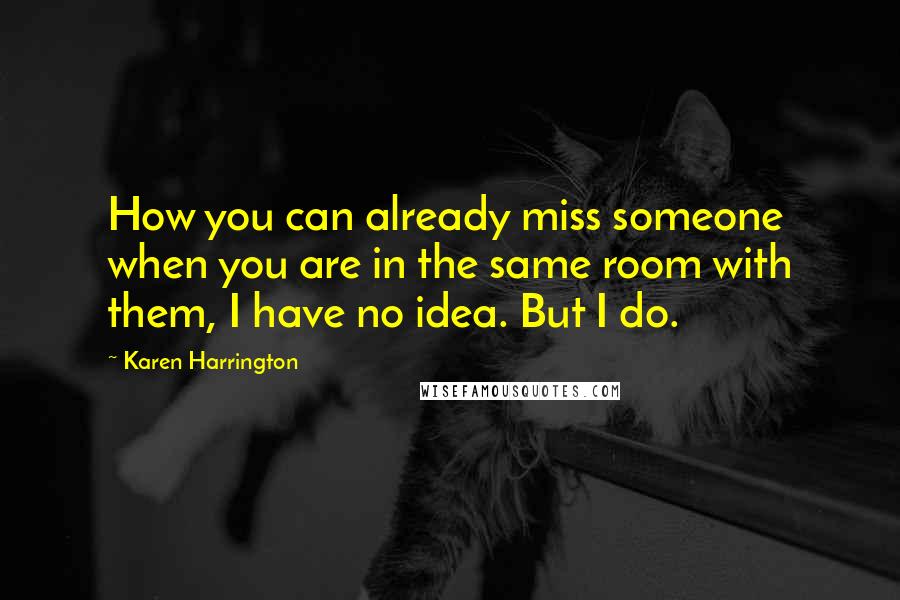 Karen Harrington Quotes: How you can already miss someone when you are in the same room with them, I have no idea. But I do.