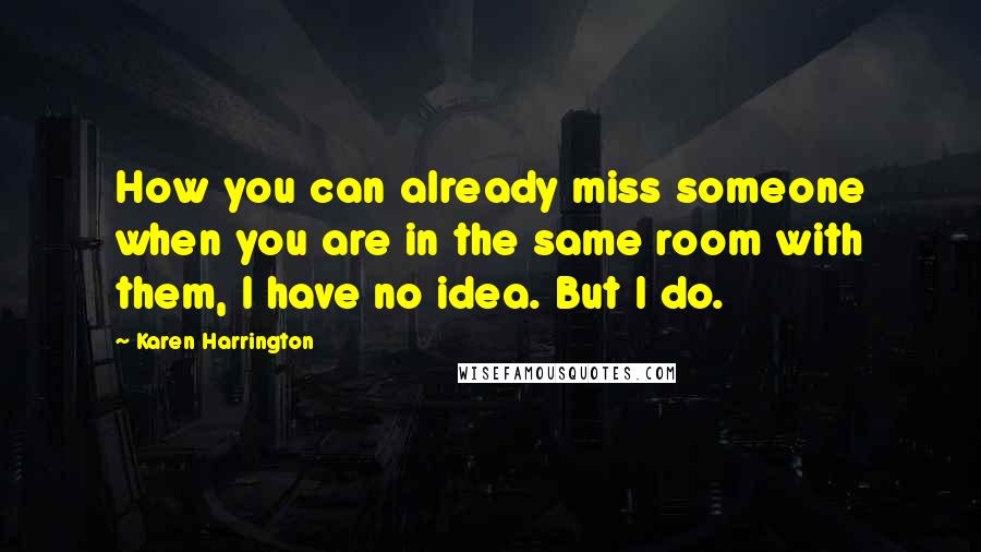 Karen Harrington Quotes: How you can already miss someone when you are in the same room with them, I have no idea. But I do.