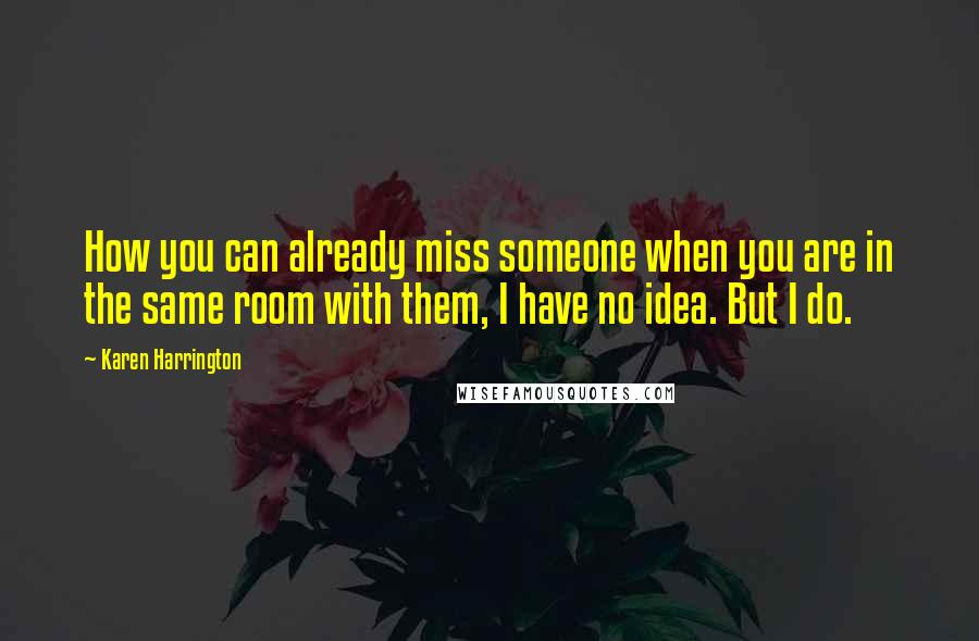 Karen Harrington Quotes: How you can already miss someone when you are in the same room with them, I have no idea. But I do.