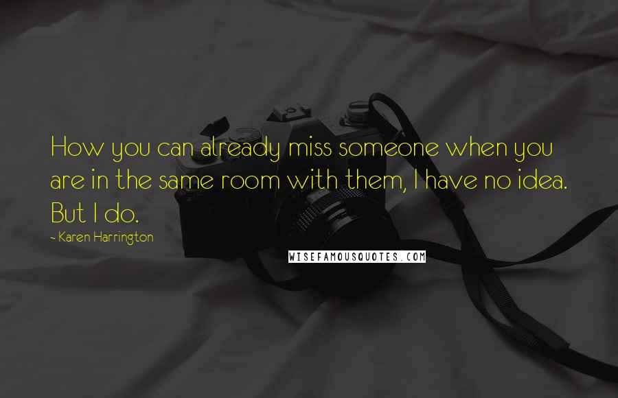 Karen Harrington Quotes: How you can already miss someone when you are in the same room with them, I have no idea. But I do.