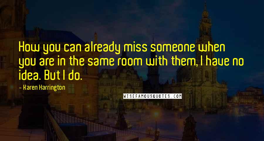 Karen Harrington Quotes: How you can already miss someone when you are in the same room with them, I have no idea. But I do.