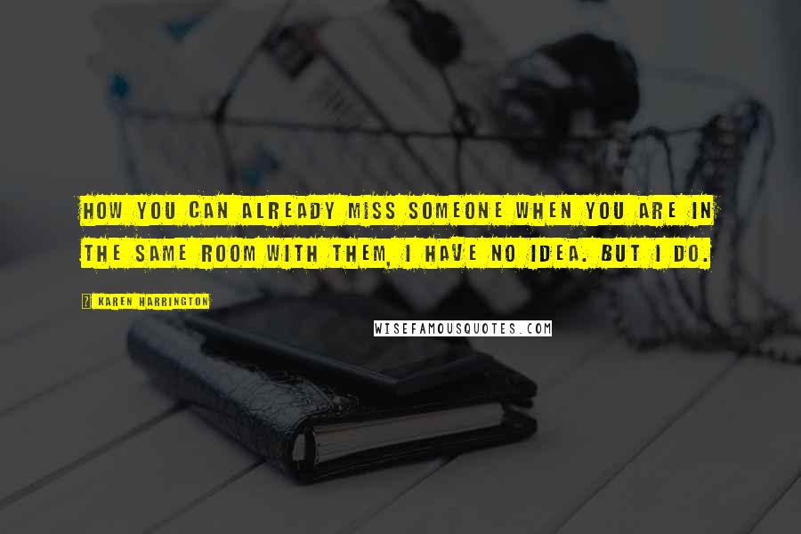 Karen Harrington Quotes: How you can already miss someone when you are in the same room with them, I have no idea. But I do.