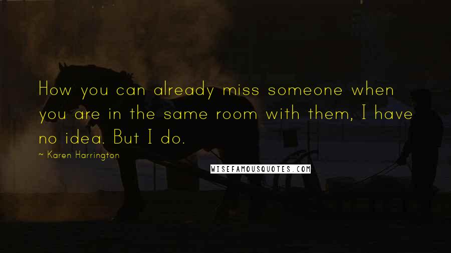 Karen Harrington Quotes: How you can already miss someone when you are in the same room with them, I have no idea. But I do.