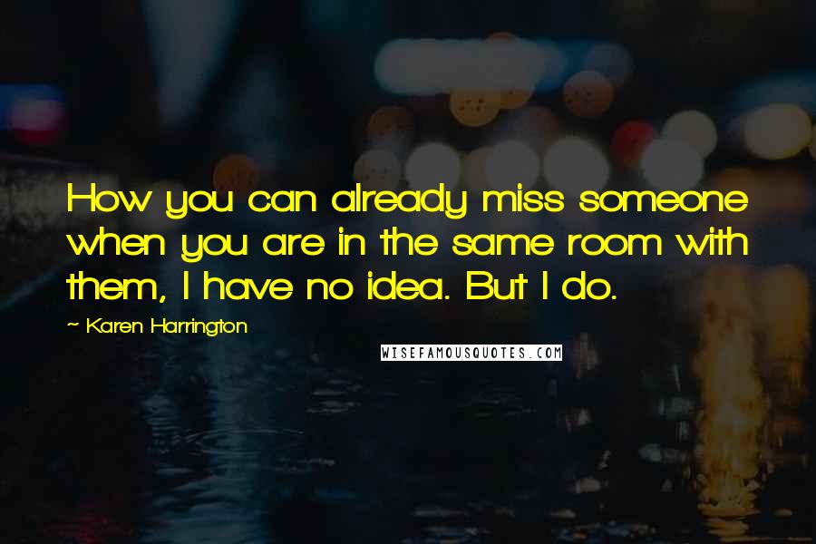 Karen Harrington Quotes: How you can already miss someone when you are in the same room with them, I have no idea. But I do.