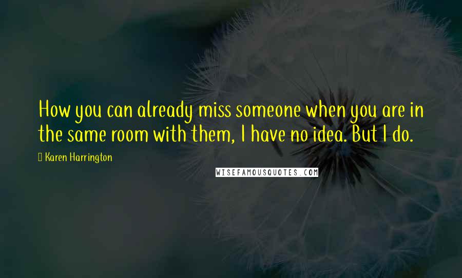 Karen Harrington Quotes: How you can already miss someone when you are in the same room with them, I have no idea. But I do.