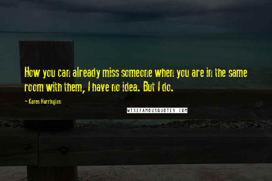 Karen Harrington Quotes: How you can already miss someone when you are in the same room with them, I have no idea. But I do.