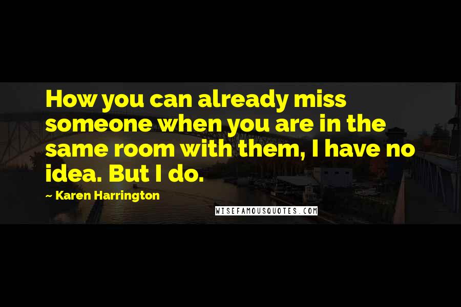 Karen Harrington Quotes: How you can already miss someone when you are in the same room with them, I have no idea. But I do.