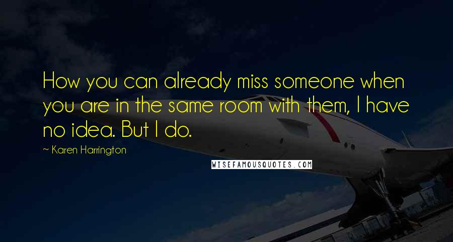 Karen Harrington Quotes: How you can already miss someone when you are in the same room with them, I have no idea. But I do.