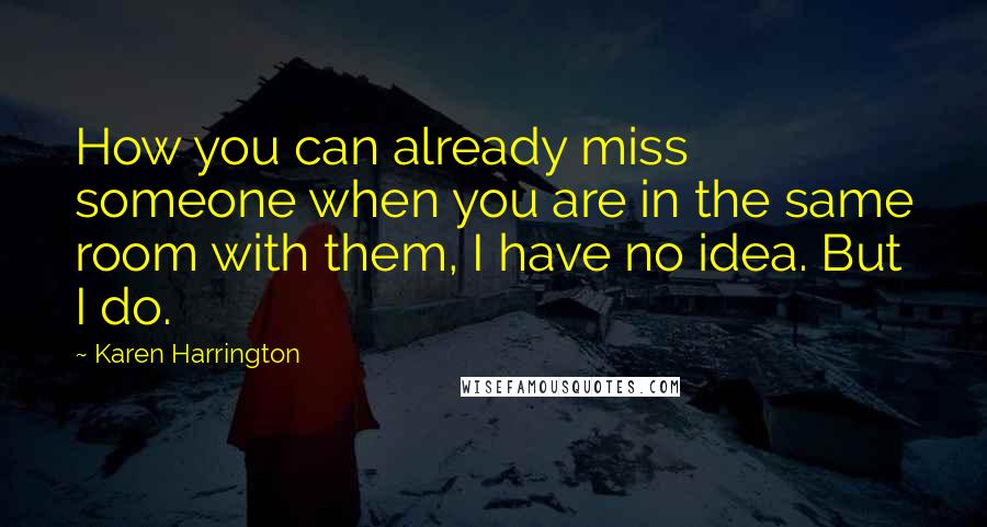 Karen Harrington Quotes: How you can already miss someone when you are in the same room with them, I have no idea. But I do.
