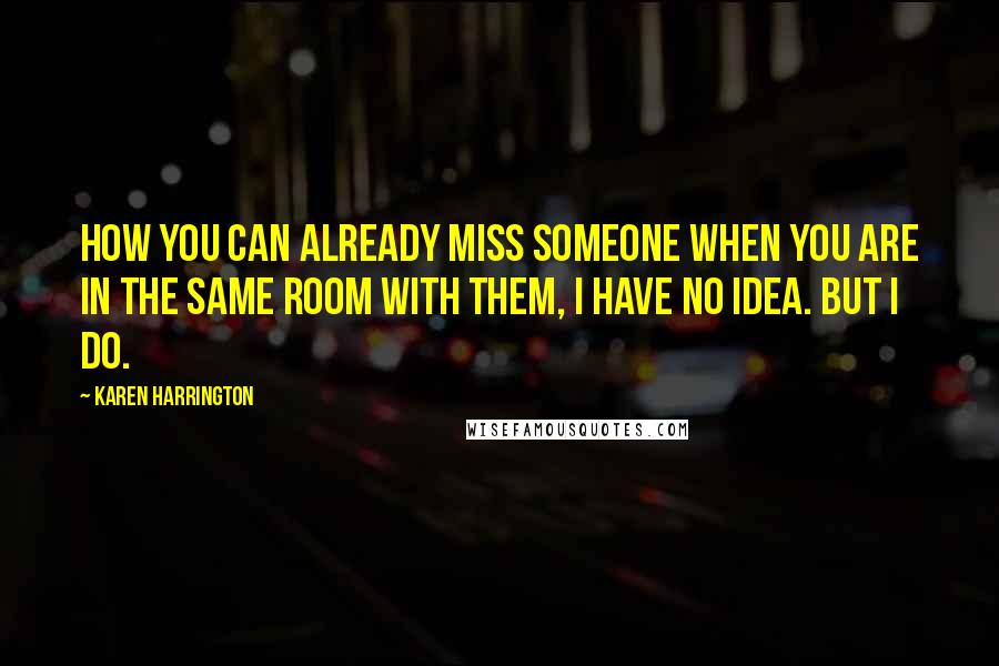 Karen Harrington Quotes: How you can already miss someone when you are in the same room with them, I have no idea. But I do.