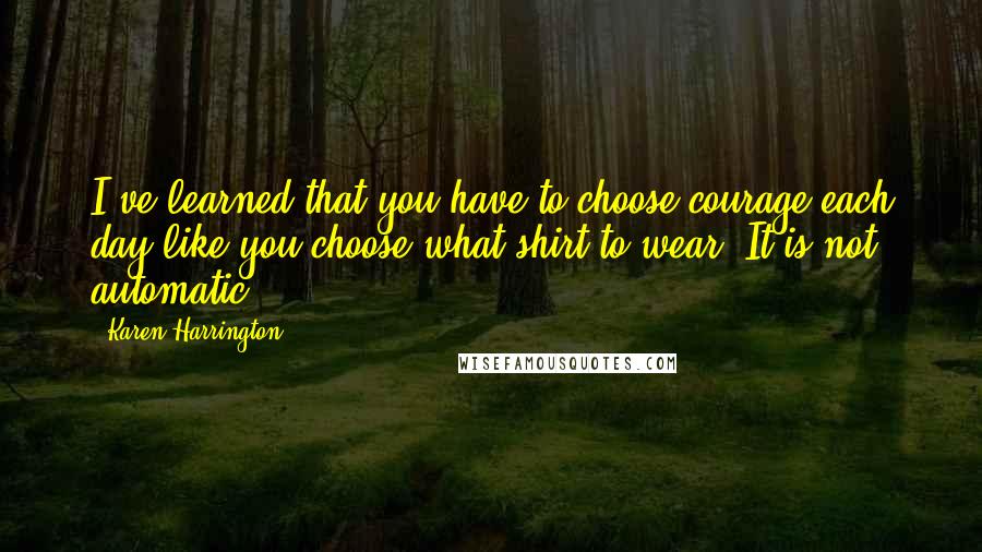 Karen Harrington Quotes: I've learned that you have to choose courage each day like you choose what shirt to wear. It is not automatic.