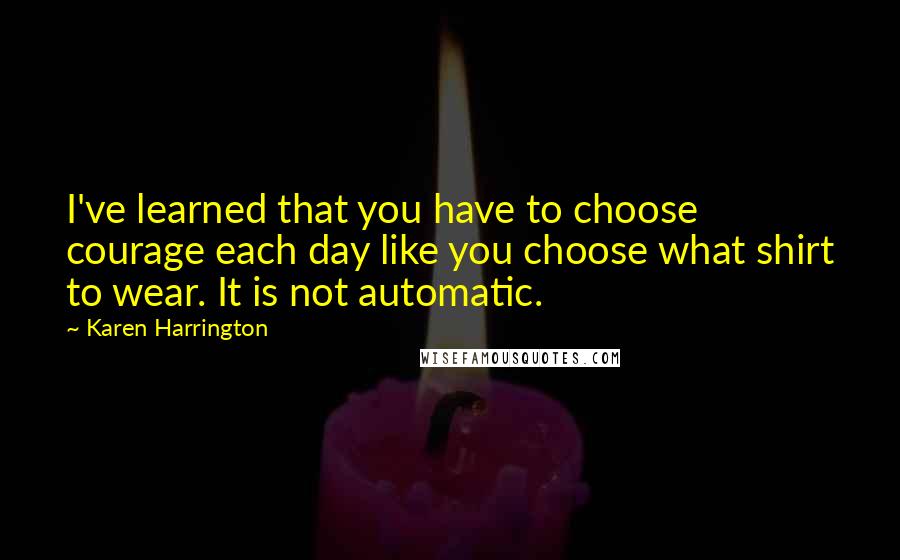 Karen Harrington Quotes: I've learned that you have to choose courage each day like you choose what shirt to wear. It is not automatic.