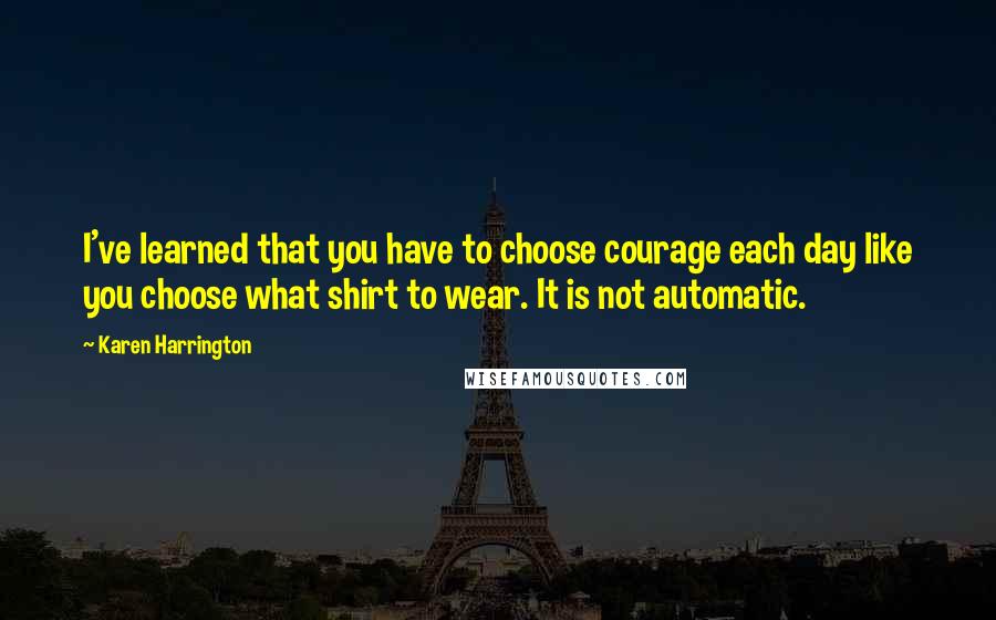 Karen Harrington Quotes: I've learned that you have to choose courage each day like you choose what shirt to wear. It is not automatic.