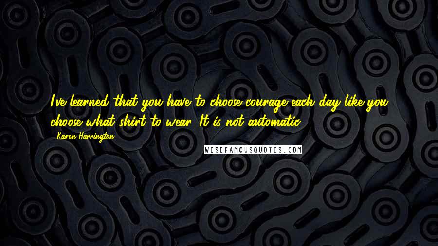 Karen Harrington Quotes: I've learned that you have to choose courage each day like you choose what shirt to wear. It is not automatic.