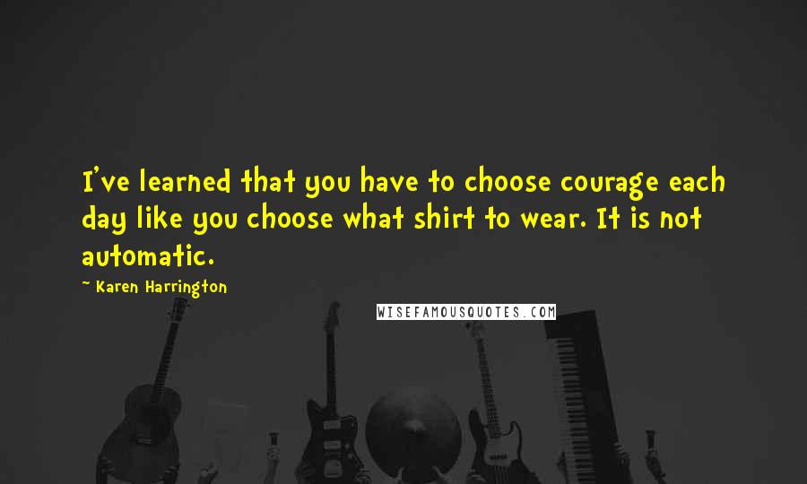 Karen Harrington Quotes: I've learned that you have to choose courage each day like you choose what shirt to wear. It is not automatic.