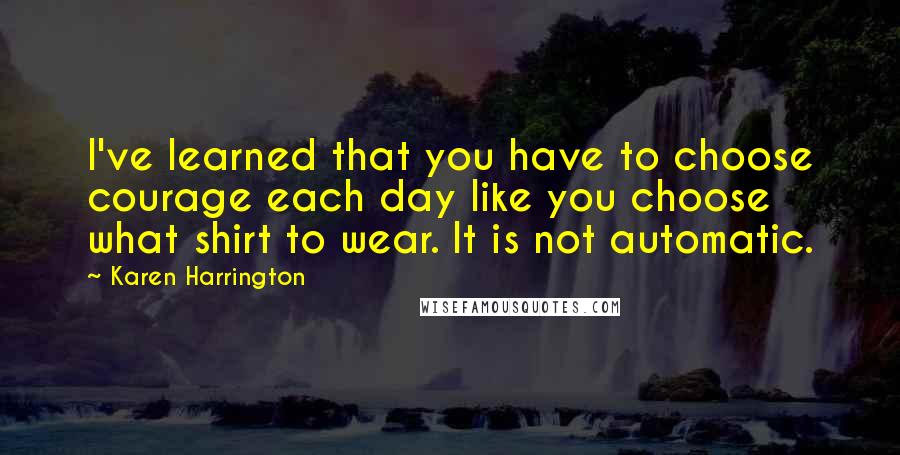 Karen Harrington Quotes: I've learned that you have to choose courage each day like you choose what shirt to wear. It is not automatic.