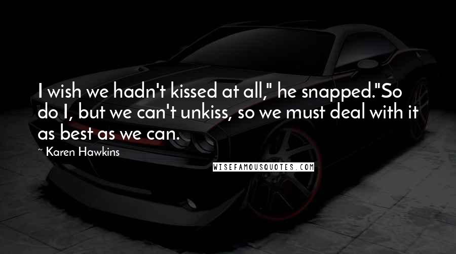 Karen Hawkins Quotes: I wish we hadn't kissed at all," he snapped."So do I, but we can't unkiss, so we must deal with it as best as we can.