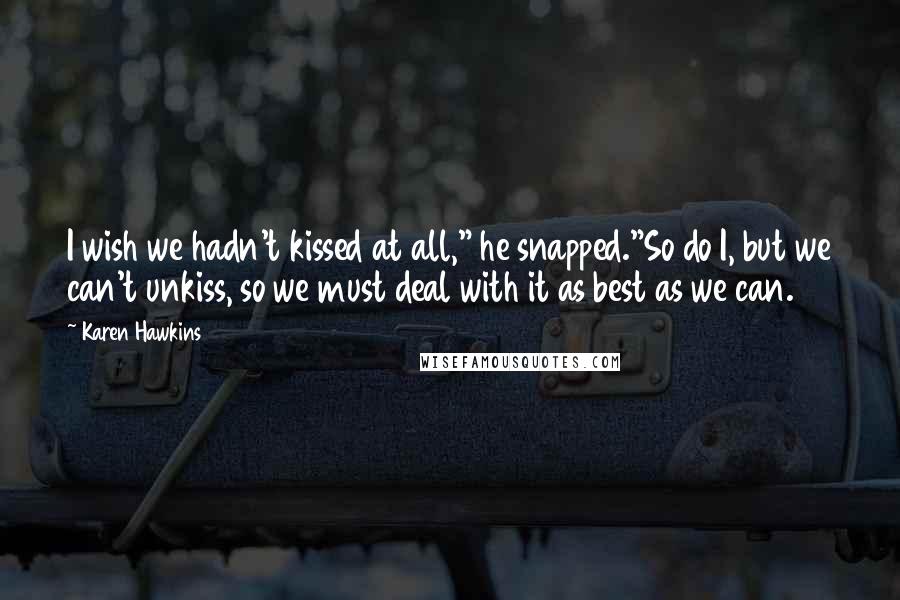 Karen Hawkins Quotes: I wish we hadn't kissed at all," he snapped."So do I, but we can't unkiss, so we must deal with it as best as we can.