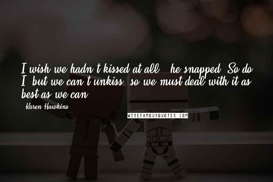 Karen Hawkins Quotes: I wish we hadn't kissed at all," he snapped."So do I, but we can't unkiss, so we must deal with it as best as we can.