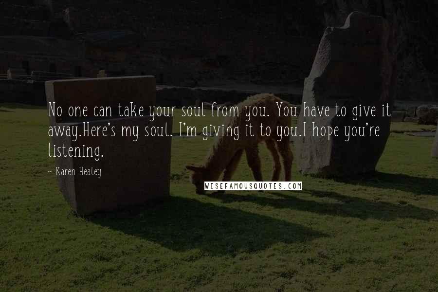 Karen Healey Quotes: No one can take your soul from you. You have to give it away.Here's my soul. I'm giving it to you.I hope you're listening.