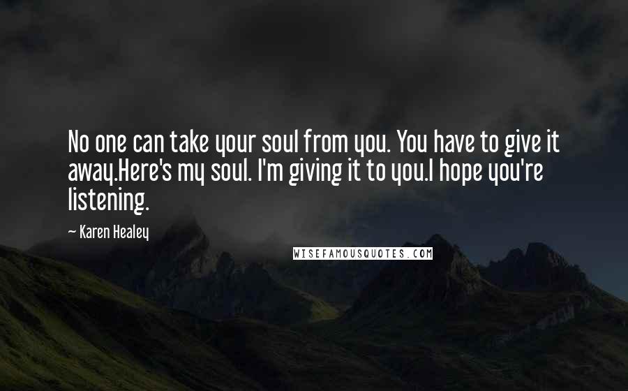 Karen Healey Quotes: No one can take your soul from you. You have to give it away.Here's my soul. I'm giving it to you.I hope you're listening.