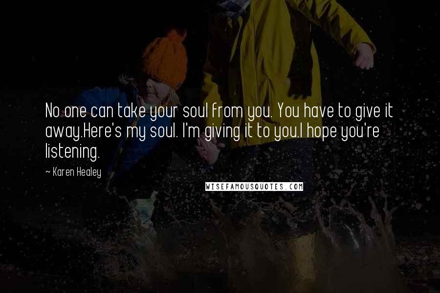 Karen Healey Quotes: No one can take your soul from you. You have to give it away.Here's my soul. I'm giving it to you.I hope you're listening.