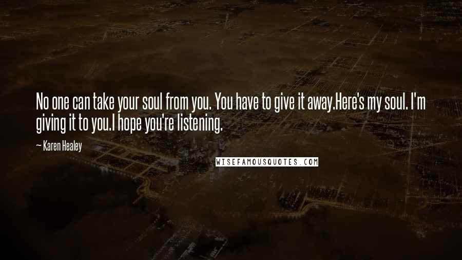 Karen Healey Quotes: No one can take your soul from you. You have to give it away.Here's my soul. I'm giving it to you.I hope you're listening.