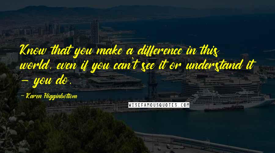 Karen Higginbottom Quotes: Know that you make a difference in this world, even if you can't see it or understand it - you do.