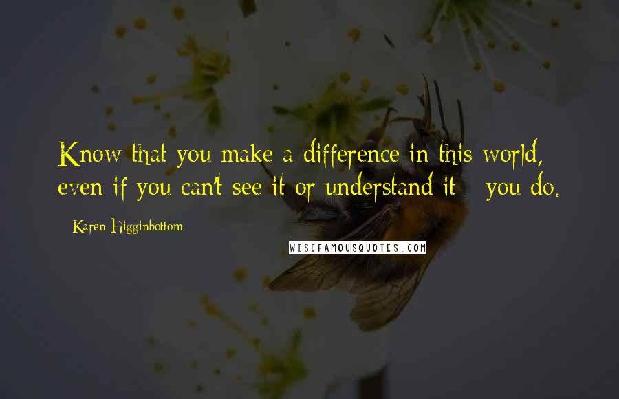 Karen Higginbottom Quotes: Know that you make a difference in this world, even if you can't see it or understand it - you do.