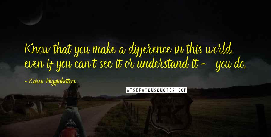 Karen Higginbottom Quotes: Know that you make a difference in this world, even if you can't see it or understand it - you do.