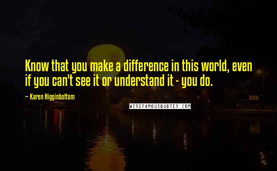 Karen Higginbottom Quotes: Know that you make a difference in this world, even if you can't see it or understand it - you do.