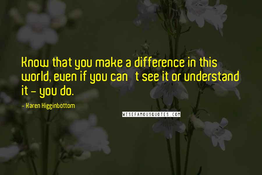 Karen Higginbottom Quotes: Know that you make a difference in this world, even if you can't see it or understand it - you do.