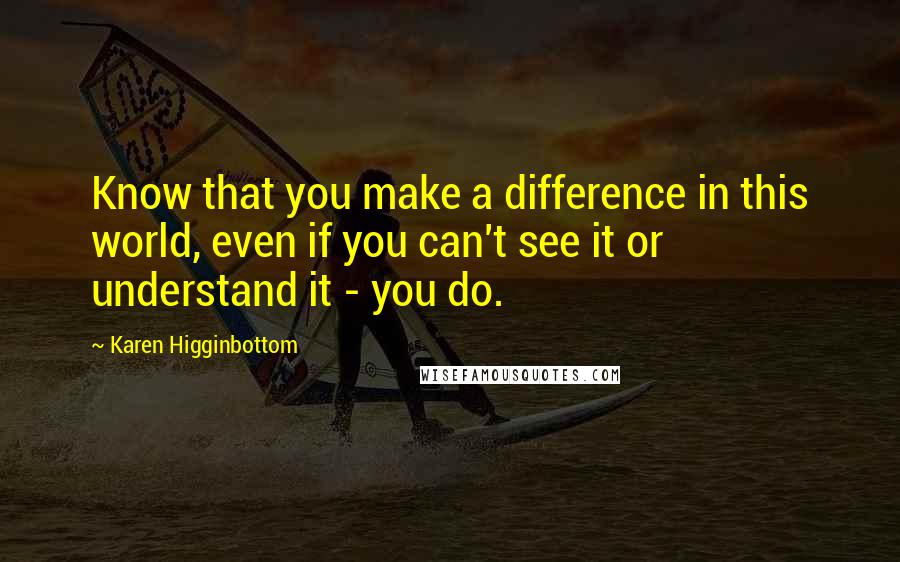 Karen Higginbottom Quotes: Know that you make a difference in this world, even if you can't see it or understand it - you do.